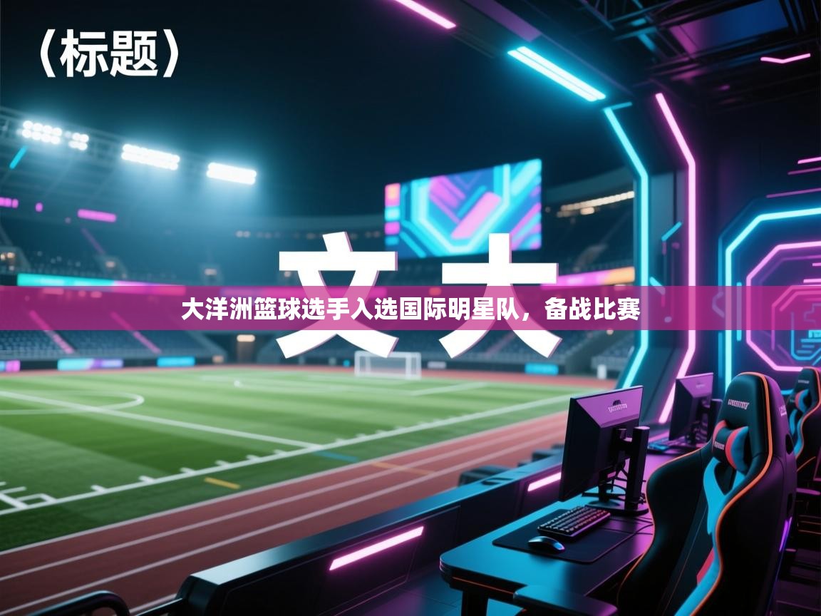 开云体育注册-大洋洲篮球选手入选国际明星队,备战比赛 第4张